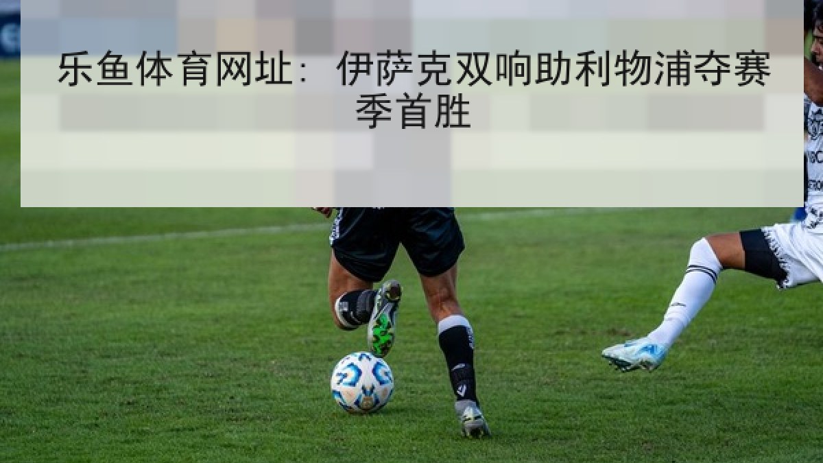 乐鱼体育网址: 伊萨克双响助利物浦夺赛季首胜 乐鱼体育网址: 伊萨克双响助利物浦夺赛季首胜
